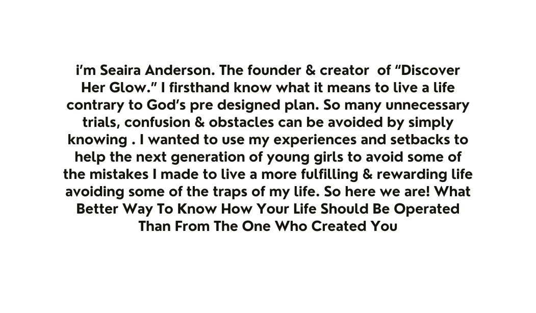 i m Seaira Anderson The founder creator of Discover Her Glow I firsthand know what it means to live a life contrary to God s pre designed plan So many unnecessary trials confusion obstacles can be avoided by simply knowing I wanted to use my experiences and setbacks to help the next generation of young girls to avoid some of the mistakes I made to live a more fulfilling rewarding life avoiding some of the traps of my life So here we are What Better Way To Know How Your Life Should Be Operated Than From The One Who Created You
